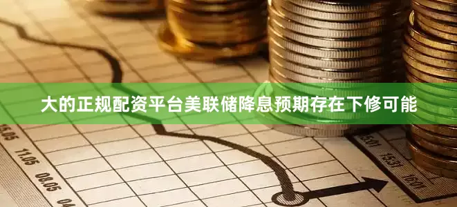 大的正规配资平台美联储降息预期存在下修可能