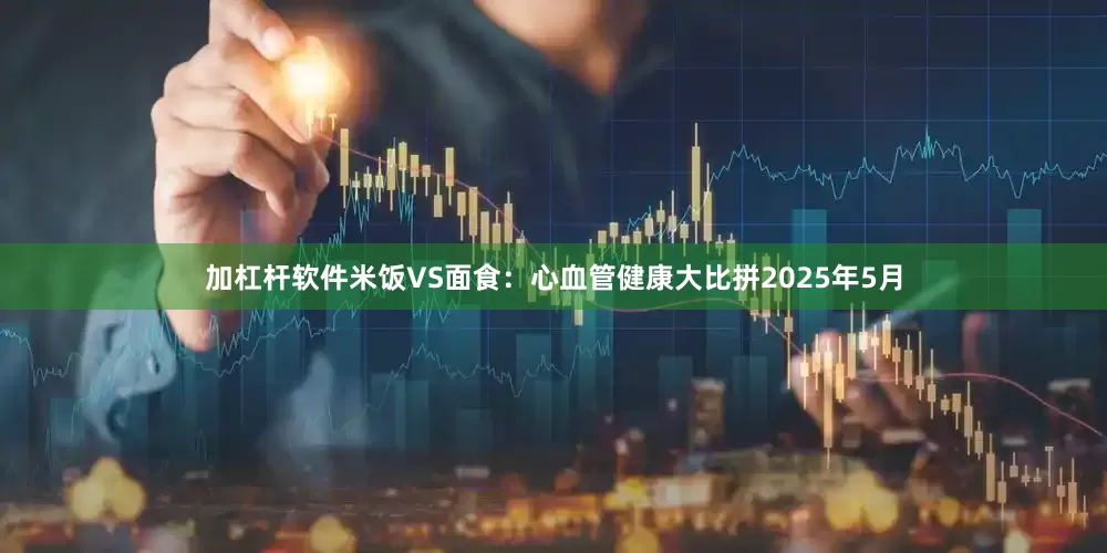 加杠杆软件米饭VS面食：心血管健康大比拼2025年5月