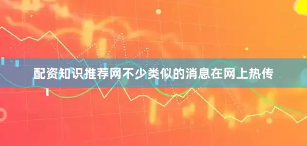 配资知识推荐网不少类似的消息在网上热传