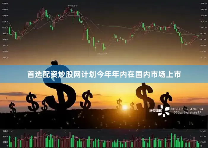 首选配资炒股网计划今年年内在国内市场上市