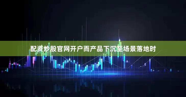 配资炒股官网开户而产品下沉至场景落地时