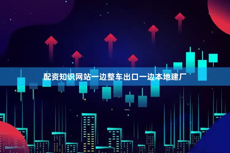 配资知识网站一边整车出口一边本地建厂