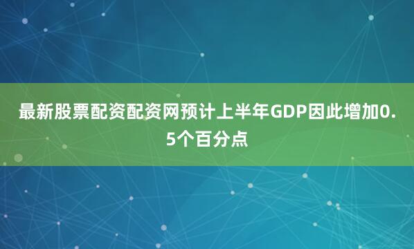 最新股票配资配资网预计上半年GDP因此增加0.5个百分点