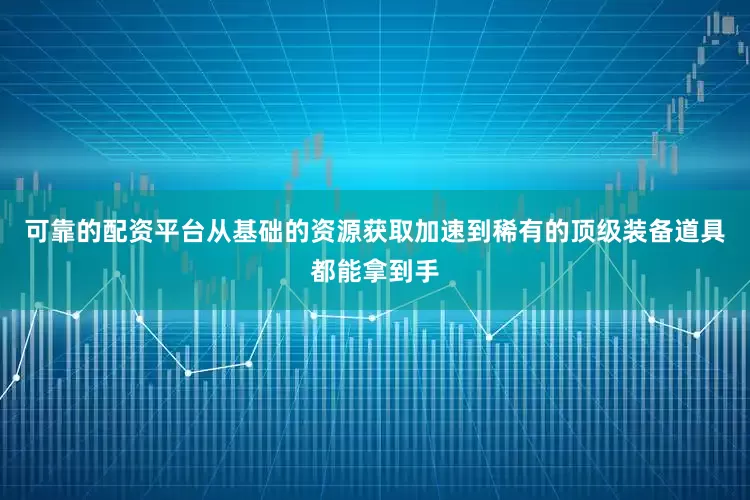 可靠的配资平台从基础的资源获取加速到稀有的顶级装备道具都能拿到手
